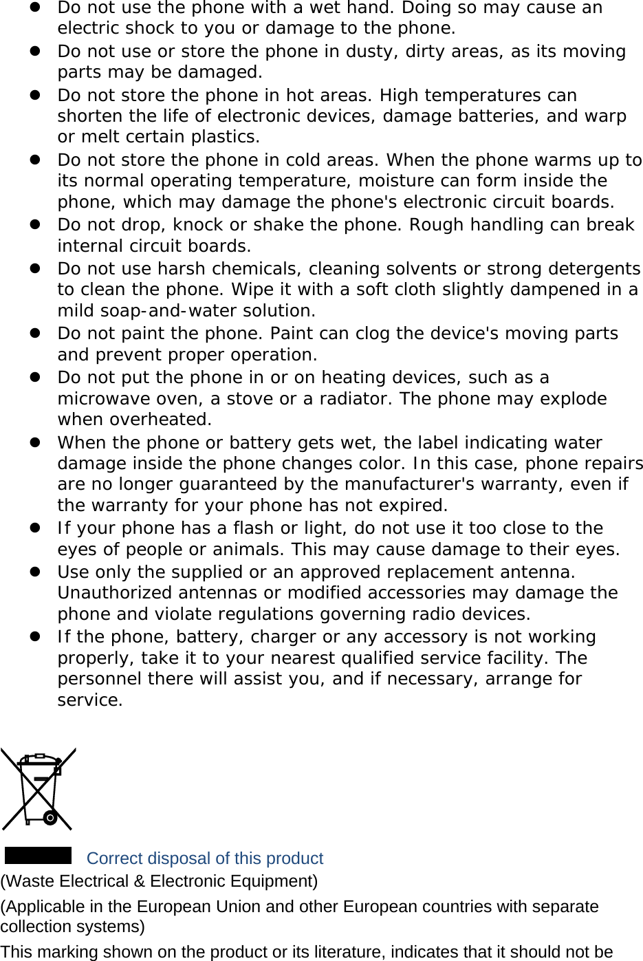 z Do not use the phone with a wet hand. Doing so may cause an electric shock to you or damage to the phone. z Do not use or store the phone in dusty, dirty areas, as its moving parts may be damaged. z Do not store the phone in hot areas. High temperatures can shorten the life of electronic devices, damage batteries, and warp or melt certain plastics. z Do not store the phone in cold areas. When the phone warms up to its normal operating temperature, moisture can form inside the phone, which may damage the phone&apos;s electronic circuit boards. z Do not drop, knock or shake the phone. Rough handling can break internal circuit boards. z Do not use harsh chemicals, cleaning solvents or strong detergents to clean the phone. Wipe it with a soft cloth slightly dampened in a mild soap-and-water solution. z Do not paint the phone. Paint can clog the device&apos;s moving parts and prevent proper operation. z Do not put the phone in or on heating devices, such as a microwave oven, a stove or a radiator. The phone may explode when overheated. z When the phone or battery gets wet, the label indicating water damage inside the phone changes color. In this case, phone repairs are no longer guaranteed by the manufacturer&apos;s warranty, even if the warranty for your phone has not expired.  z If your phone has a flash or light, do not use it too close to the eyes of people or animals. This may cause damage to their eyes. z Use only the supplied or an approved replacement antenna. Unauthorized antennas or modified accessories may damage the phone and violate regulations governing radio devices. z If the phone, battery, charger or any accessory is not working properly, take it to your nearest qualified service facility. The personnel there will assist you, and if necessary, arrange for service.   Correct disposal of this product (Waste Electrical &amp; Electronic Equipment) (Applicable in the European Union and other European countries with separate collection systems) This marking shown on the product or its literature, indicates that it should not be 