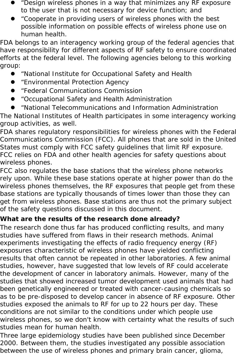 z “Design wireless phones in a way that minimizes any RF exposure to the user that is not necessary for device function; and z “Cooperate in providing users of wireless phones with the best possible information on possible effects of wireless phone use on human health. FDA belongs to an interagency working group of the federal agencies that have responsibility for different aspects of RF safety to ensure coordinated efforts at the federal level. The following agencies belong to this working group: z “National Institute for Occupational Safety and Health z “Environmental Protection Agency z “Federal Communications Commission z “Occupational Safety and Health Administration z “National Telecommunications and Information Administration The National Institutes of Health participates in some interagency working group activities, as well. FDA shares regulatory responsibilities for wireless phones with the Federal Communications Commission (FCC). All phones that are sold in the United States must comply with FCC safety guidelines that limit RF exposure. FCC relies on FDA and other health agencies for safety questions about wireless phones. FCC also regulates the base stations that the wireless phone networks rely upon. While these base stations operate at higher power than do the wireless phones themselves, the RF exposures that people get from these base stations are typically thousands of times lower than those they can get from wireless phones. Base stations are thus not the primary subject of the safety questions discussed in this document. What are the results of the research done already? The research done thus far has produced conflicting results, and many studies have suffered from flaws in their research methods. Animal experiments investigating the effects of radio frequency energy (RF) exposures characteristic of wireless phones have yielded conflicting results that often cannot be repeated in other laboratories. A few animal studies, however, have suggested that low levels of RF could accelerate the development of cancer in laboratory animals. However, many of the studies that showed increased tumor development used animals that had been genetically engineered or treated with cancer-causing chemicals so as to be pre-disposed to develop cancer in absence of RF exposure. Other studies exposed the animals to RF for up to 22 hours per day. These conditions are not similar to the conditions under which people use wireless phones, so we don&apos;t know with certainty what the results of such studies mean for human health. Three large epidemiology studies have been published since December 2000. Between them, the studies investigated any possible association between the use of wireless phones and primary brain cancer, glioma, 
