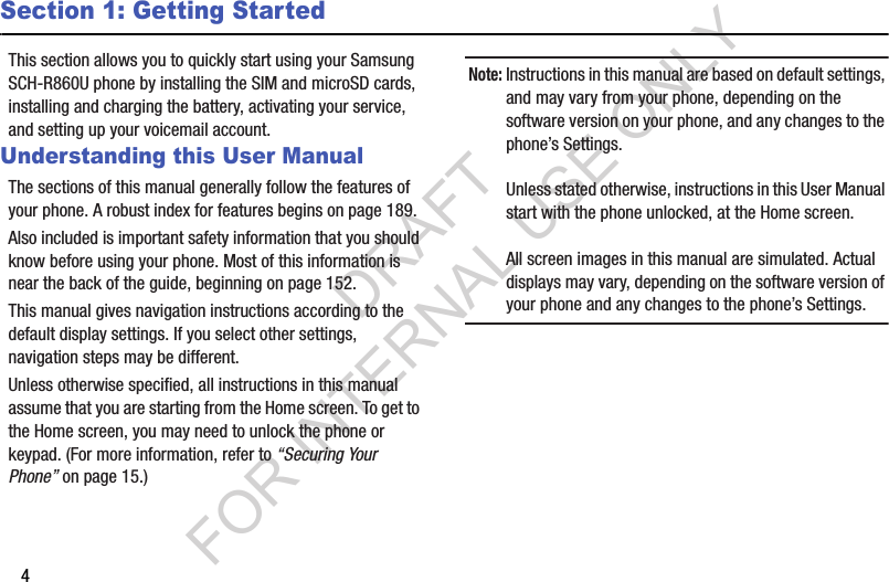 4Section 1: Getting StartedThis section allows you to quickly start using your Samsung SCH-R860U phone by installing the SIM and microSD cards, installing and charging the battery, activating your service, and setting up your voicemail account. Understanding this User ManualThe sections of this manual generally follow the features of your phone. A robust index for features begins on page 189. Also included is important safety information that you should know before using your phone. Most of this information is near the back of the guide, beginning on page 152. This manual gives navigation instructions according to the default display settings. If you select other settings, navigation steps may be different. Unless otherwise specified, all instructions in this manual assume that you are starting from the Home screen. To get to the Home screen, you may need to unlock the phone or keypad. (For more information, refer to “Securing Your Phone” on page 15.) Note:Instructions in this manual are based on default settings, and may vary from your phone, depending on the software version on your phone, and any changes to the phone’s Settings.Unless stated otherwise, instructions in this User Manual start with the phone unlocked, at the Home screen.All screen images in this manual are simulated. Actual displays may vary, depending on the software version of your phone and any changes to the phone’s Settings.DRAFT FOR INTERNAL USE ONLY