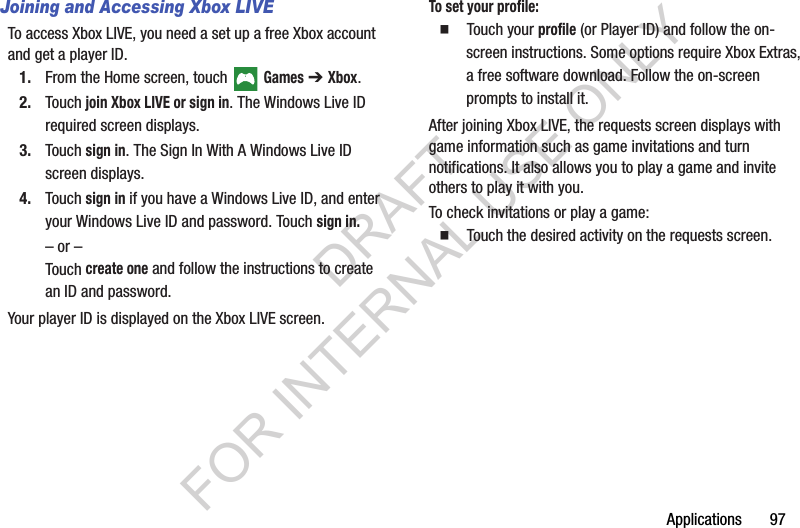 Applications       97Joining and Accessing Xbox LIVETo access Xbox LIVE, you need a set up a free Xbox account and get a player ID.1. From the Home screen, touch   Games ➔ Xbox.2. Touch join Xbox LIVE or sign in. The Windows Live ID required screen displays.3. Touch sign in. The Sign In With A Windows Live ID screen displays.4. Touch sign in if you have a Windows Live ID, and enter your Windows Live ID and password. Touch sign in.– or –Touch create one and follow the instructions to create an ID and password.Your player ID is displayed on the Xbox LIVE screen.To set your profile:䡲  Touch your profile (or Player ID) and follow the on-screen instructions. Some options require Xbox Extras, a free software download. Follow the on-screen prompts to install it.After joining Xbox LIVE, the requests screen displays with game information such as game invitations and turn notifications. It also allows you to play a game and invite others to play it with you.To check invitations or play a game:䡲  Touch the desired activity on the requests screen.DRAFT FOR INTERNAL USE ONLY