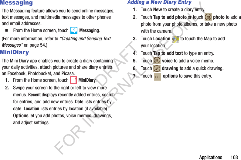 Applications       103MessagingThe Messaging feature allows you to send online messages, text messages, and multimedia messages to other phones and email addresses. 䡲  From the Home screen, touch   Messaging.(For more information, refer to “Creating and Sending Text Messages” on page 54.) MiniDiaryThe Mini Diary app enables you to create a diary containing your daily activities, attach pictures and share diary entries on Facebook, Photobucket, and Picasa.1. From the Home screen, touch  MiniDiary.2. Swipe your screen to the right or left to view more menus. Recent displays recently added entries, search for entries, and add new entries. Date lists entries by date. Location lists entries by location (if available). Options let you add photos, voice memos, drawings, and adjust settings.Adding a New Diary Entry1. Touch New to create a diary entry.2. Touch Tap to add photo or touch  photo to add a photo from your photo albums, or take a new photo with the camera.3. Touch Location  to touch the Map to add your location.4. Touch Tap to add text to type an entry.5. Touch  voice to add a voice memo.6. Touch  drawing to add a quick drawing.7. Touch  options to save this entry.DRAFT FOR INTERNAL USE ONLY