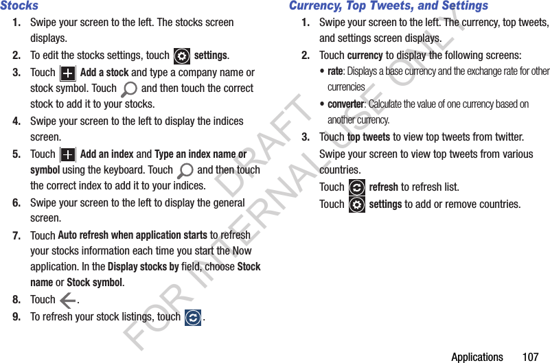 Applications       107Stocks1. Swipe your screen to the left. The stocks screen displays.2. To edit the stocks settings, touch   settings.3. Touch   Add a stock and type a company name or stock symbol. Touch   and then touch the correct stock to add it to your stocks.4. Swipe your screen to the left to display the indices screen. 5. Touch   Add an index and Type an index name or symbol using the keyboard. Touch   and then touch the correct index to add it to your indices.6. Swipe your screen to the left to display the general screen.7. Touch Auto refresh when application starts to refresh your stocks information each time you start the Now application. In the Display stocks by field, choose Stock name or Stock symbol.8. Touch .9. To refresh your stock listings, touch  .Currency, Top Tweets, and Settings1. Swipe your screen to the left. The currency, top tweets, and settings screen displays.2. Touch currency to display the following screens:•rate: Displays a base currency and the exchange rate for other currencies•converter: Calculate the value of one currency based on another currency. 3. Touch top tweets to view top tweets from twitter. Swipe your screen to view top tweets from various countries. Touch  refresh to refresh list. Touch  settings to add or remove countries.DRAFT FOR INTERNAL USE ONLY