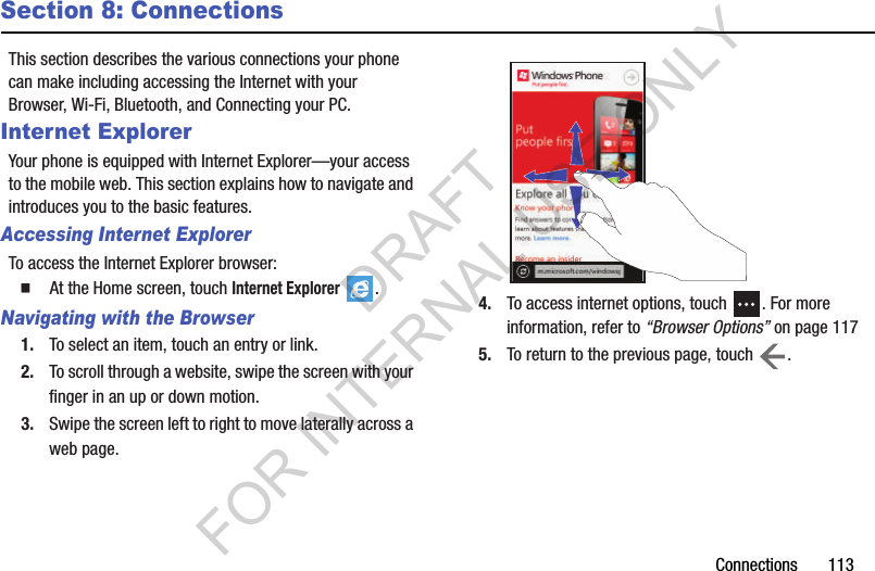 Connections       113Section 8: ConnectionsThis section describes the various connections your phone can make including accessing the Internet with your Browser, Wi-Fi, Bluetooth, and Connecting your PC.Internet ExplorerYour phone is equipped with Internet Explorer—your access to the mobile web. This section explains how to navigate and introduces you to the basic features.Accessing Internet ExplorerTo access the Internet Explorer browser:䡲  At the Home screen, touch Internet Explorer . Navigating with the Browser1. To select an item, touch an entry or link.2. To scroll through a website, swipe the screen with your finger in an up or down motion.3. Swipe the screen left to right to move laterally across a web page.4. To access internet options, touch  . For more information, refer to “Browser Options” on page 1175. To return to the previous page, touch  .DRAFT FOR INTERNAL USE ONLY