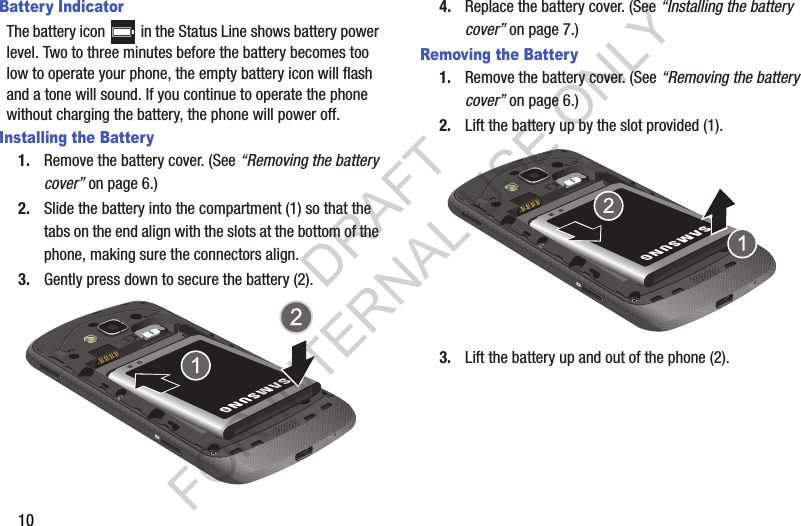 10Battery IndicatorThe battery icon   in the Status Line shows battery power level. Two to three minutes before the battery becomes too low to operate your phone, the empty battery icon will flash and a tone will sound. If you continue to operate the phone without charging the battery, the phone will power off. Installing the Battery1. Remove the battery cover. (See “Removing the battery cover” on page 6.) 2. Slide the battery into the compartment (1) so that the tabs on the end align with the slots at the bottom of the phone, making sure the connectors align.3. Gently press down to secure the battery (2). 4. Replace the battery cover. (See “Installing the battery cover” on page 7.) Removing the Battery1. Remove the battery cover. (See “Removing the battery cover” on page 6.) 2. Lift the battery up by the slot provided (1). 3. Lift the battery up and out of the phone (2). DRAFT FOR INTERNAL USE ONLY