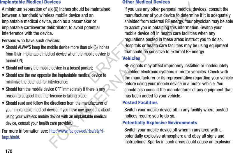 170Implantable Medical DevicesA minimum separation of six (6) inches should be maintained between a handheld wireless mobile device and an implantable medical device, such as a pacemaker or implantable cardioverter defibrillator, to avoid potential interference with the device.Persons who have such devices:• Should ALWAYS keep the mobile device more than six (6) inches from their implantable medical device when the mobile device is turned ON;• Should not carry the mobile device in a breast pocket;• Should use the ear opposite the implantable medical device to minimize the potential for interference;• Should turn the mobile device OFF immediately if there is any reason to suspect that interference is taking place;• Should read and follow the directions from the manufacturer of your implantable medical device. If you have any questions about using your wireless mobile device with an implantable medical device, consult your health care provider.For more information see: http://www.fcc.gov/oet/rfsafety/rf-faqs.html#.Other Medical DevicesIf you use any other personal medical devices, consult the manufacturer of your device to determine if it is adequately shielded from external RF energy. Your physician may be able to assist you in obtaining this information. Switch your mobile device off in health care facilities when any regulations posted in these areas instruct you to do so. Hospitals or health care facilities may be using equipment that could be sensitive to external RF energy.VehiclesRF signals may affect improperly installed or inadequately shielded electronic systems in motor vehicles. Check with the manufacturer or its representative regarding your vehicle before using your mobile device in a motor vehicle. You should also consult the manufacturer of any equipment that has been added to your vehicle.Posted FacilitiesSwitch your mobile device off in any facility where posted notices require you to do so.Potentially Explosive EnvironmentsSwitch your mobile device off when in any area with a potentially explosive atmosphere and obey all signs and instructions. Sparks in such areas could cause an explosion DRAFT FOR INTERNAL USE ONLY