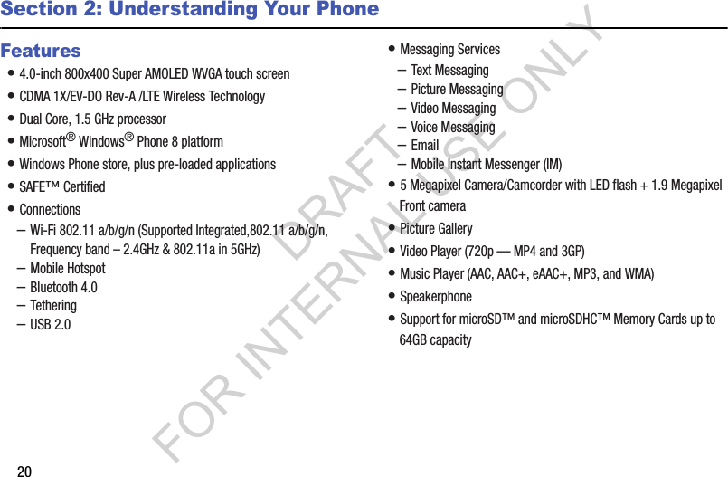 20Section 2: Understanding Your PhoneFeatures• 4.0-inch 800x400 Super AMOLED WVGA touch screen • CDMA 1X/EV-DO Rev-A /LTE Wireless Technology • Dual Core, 1.5 GHz processor • Microsoft® Windows® Phone 8 platform • Windows Phone store, plus pre-loaded applications • SAFE™ Certified • Connections–Wi-Fi 802.11 a/b/g/n (Supported Integrated,802.11 a/b/g/n, Frequency band – 2.4GHz &amp; 802.11a in 5GHz) –Mobile Hotspot –Bluetooth 4.0 –Tethering –USB 2.0 • Messaging Services–Text Messaging–Picture Messaging–Video Messaging–Voice Messaging–Email–Mobile Instant Messenger (IM)• 5 Megapixel Camera/Camcorder with LED flash + 1.9 Megapixel Front camera• Picture Gallery• Video Player (720p — MP4 and 3GP) • Music Player (AAC, AAC+, eAAC+, MP3, and WMA) • Speakerphone• Support for microSD™ and microSDHC™ Memory Cards up to 64GB capacity DRAFT FOR INTERNAL USE ONLY