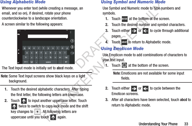 Understanding Your Phone       33Using Alphabetic ModeWhenever you enter text (while creating a message, an email, and so on), if desired, rotate your phone counterclockwise to a landscape orientation. A screen similar to the following appears: The Text Input mode is initially set to abcd mode.Note:Some Text Input screens show black keys on a light background.1. Touch the desired alphabetic characters. After typing the first letter, the following letters are lowercase.2. Touch   to input another uppercase letter. Touch  twice to switch to caps lock mode and the shift key changes to  . All following letters are uppercase until you touch   again.Using Symbol and Numeric ModeUse Symbol and Numeric mode to type numbers and symbols.1. Touch   at the bottom of the screen.2. Touch the desired number and symbol characters.3. Touch either   or   to cycle through additional pages.4. Touch   to return to Alphabetic mode.Using Emoticon ModeUse Emoticon mode to add combinations of characters to your text input.1. Touch   at the bottom of the screen. 2. Touch either   or   to cycle between the Emoticon screens.3. After all characters have been selected, touch abcd to return to Alphabetic mode.Note:Emoticons are not available for some input fields. &amp;123abcdDRAFT FOR INTERNAL USE ONLY