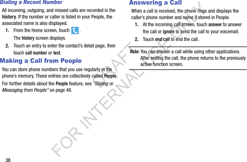 38Dialing a Recent NumberAll incoming, outgoing, and missed calls are recorded in the history. If the number or caller is listed in your People, the associated name is also displayed.1. From the Home screen, touch  .The history screen displays.2. Touch an entry to enter the contact’s detail page, then touch call number or text.Making a Call from PeopleYou can store phone numbers that you use regularly in the phone’s memory. These entries are collectively called People.For further details about the People feature, see “Dialing or Messaging from People” on page 48. Answering a CallWhen a call is received, the phone rings and displays the caller’s phone number and name if stored in People.1. At the incoming call screen, touch answer to answer the call or ignore to send the call to your voicemail.2. Touch end call to end the call. Note:You can answer a call while using other applications. After ending the call, the phone returns to the previously active function screen.DRAFT FOR INTERNAL USE ONLY