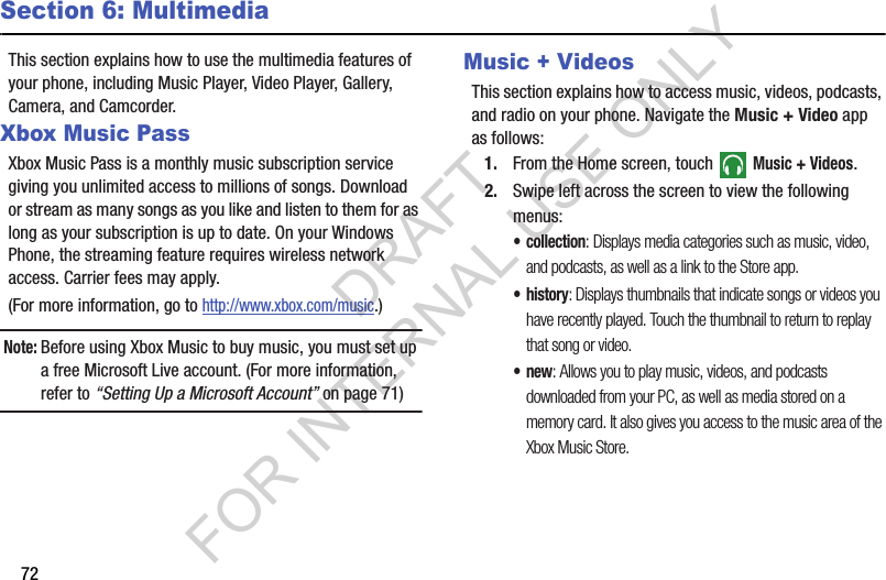 72Section 6: MultimediaThis section explains how to use the multimedia features of your phone, including Music Player, Video Player, Gallery, Camera, and Camcorder.Xbox Music PassXbox Music Pass is a monthly music subscription service giving you unlimited access to millions of songs. Download or stream as many songs as you like and listen to them for as long as your subscription is up to date. On your Windows Phone, the streaming feature requires wireless network access. Carrier fees may apply. (For more information, go to http://www.xbox.com/music.) Note:Before using Xbox Music to buy music, you must set up a free Microsoft Live account. (For more information, refer to “Setting Up a Microsoft Account” on page 71) Music + VideosThis section explains how to access music, videos, podcasts, and radio on your phone. Navigate the Music + Video app as follows: 1. From the Home screen, touch  Music + Videos.2. Swipe left across the screen to view the following menus: • collection: Displays media categories such as music, video, and podcasts, as well as a link to the Store app. •history: Displays thumbnails that indicate songs or videos you have recently played. Touch the thumbnail to return to replay that song or video.•new: Allows you to play music, videos, and podcasts downloaded from your PC, as well as media stored on a memory card. It also gives you access to the music area of the Xbox Music Store.DRAFT FOR INTERNAL USE ONLY