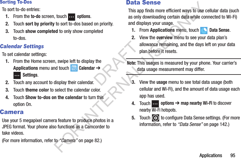 Applications       95Sorting To-DosTo sort to-do entries:1. From the to-do screen, touch  options.2. Touch sort by priority to sort to-dos based on priority.3. Touch show completed to only show completed to-dos.Calendar SettingsTo set calendar settings:1. From the Home screen, swipe left to display the Applications menu and touch  Calendar ➔ Settings.2. Touch any account to display their calendar.3. Touch theme color to select the calendar color.4. Touch Show to-dos on the calendar to turn this option On.CameraUse your 5 megapixel camera feature to produce photos in a JPEG format. Your phone also functions as a Camcorder to take videos. (For more information, refer to “Camera” on page 82.) Data SenseThis app finds more efficient ways to use cellular data (such as only downloading certain data while connected to Wi-Fi) and displays your usage. 1. From Applications menu, touch  Data Sense.2. View the overview menu to see your data plan’s allowance remaining, and the days left on your data plan before it resets.Note:This usages is measured by your phone. Your carrier’s data usage measurement may differ. 3. View the usage menu to see total data usage (both cellular and Wi-Fi), and the amount of data usage each app has used.4. Touch  options ➔ map nearby Wi-Fi to discover nearby Wi-Fi hotspots.5. Touch   to configure Data Sense settings. (For more information, refer to “Data Sense” on page 142.) DRAFT FOR INTERNAL USE ONLY