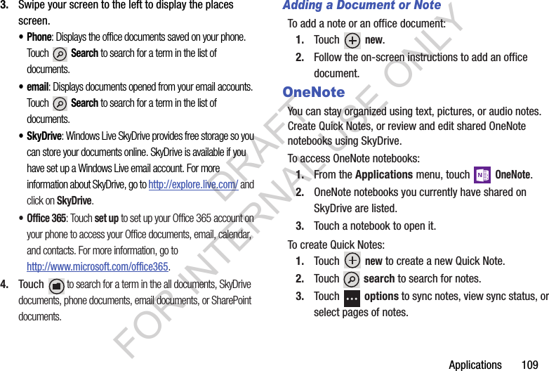 Applications       1093. Swipe your screen to the left to display the places screen.• Phone: Displays the office documents saved on your phone. Touch  Search to search for a term in the list of documents. •email: Displays documents opened from your email accounts. Touch  Search to search for a term in the list of documents. •SkyDrive: Windows Live SkyDrive provides free storage so you can store your documents online. SkyDrive is available if you have set up a Windows Live email account. For more information about SkyDrive, go to http://explore.live.com/ and click on SkyDrive.• Office 365: Touch set up to set up your Office 365 account on your phone to access your Office documents, email, calendar, and contacts. For more information, go to http://www.microsoft.com/office365.4. Touch  to search for a term in the all documents, SkyDrive documents, phone documents, email documents, or SharePoint documents.Adding a Document or NoteTo add a note or an office document:1. Touch  new.2. Follow the on-screen instructions to add an office document.OneNoteYou can stay organized using text, pictures, or audio notes. Create Quick Notes, or review and edit shared OneNote notebooks using SkyDrive. To access OneNote notebooks:1. From the Applications menu, touch  OneNote.2. OneNote notebooks you currently have shared on SkyDrive are listed.3. Touch a notebook to open it.To create Quick Notes:1. Touch  new to create a new Quick Note.2. Touch  search to search for notes. 3. Touch  options to sync notes, view sync status, or select pages of notes.DRAFT FOR INTERNAL USE ONLY