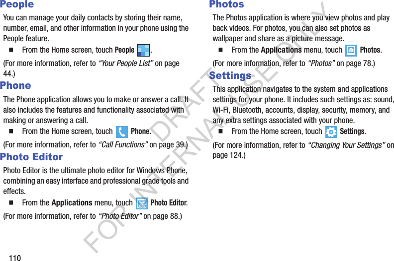 110PeopleYou can manage your daily contacts by storing their name, number, email, and other information in your phone using the People feature.   From the Home screen, touch People .(For more information, refer to “Your People List” on page 44.) PhoneThe Phone application allows you to make or answer a call. It also includes the features and functionality associated with making or answering a call.   From the Home screen, touch   Phone.(For more information, refer to “Call Functions” on page 39.) Photo EditorPhoto Editor is the ultimate photo editor for Windows Phone, combining an easy interface and professional grade tools and effects.   From the Applications menu, touch Photo Editor.(For more information, refer to “Photo Editor” on page 88.) PhotosThe Photos application is where you view photos and play back videos. For photos, you can also set photos as wallpaper and share as a picture message.   From the Applications menu, touch   Photos.(For more information, refer to “Photos” on page 78.) SettingsThis application navigates to the system and applications settings for your phone. It includes such settings as: sound, Wi-Fi, Bluetooth, accounts, display, security, memory, and any extra settings associated with your phone.   From the Home screen, touch  Settings.(For more information, refer to “Changing Your Settings” on page 124.) DRAFT FOR INTERNAL USE ONLY