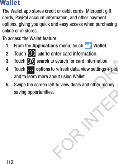 112WalletThe Wallet app stores credit or debit cards, Microsoft gift cards, PayPal account information, and other payment options, giving you quick and easy access when purchasing online or in stores.To access the Wallet feature:1. From the Applications menu, touch  Wallet.2. Touch  add to enter card information. 3. Touch  search to search for card information.4. Touch  options to refresh data, view settings + pin, and to learn more about using Wallet.5. Swipe the screen left to view deals and other money saving opportunities. DRAFT FOR INTERNAL USE ONLY