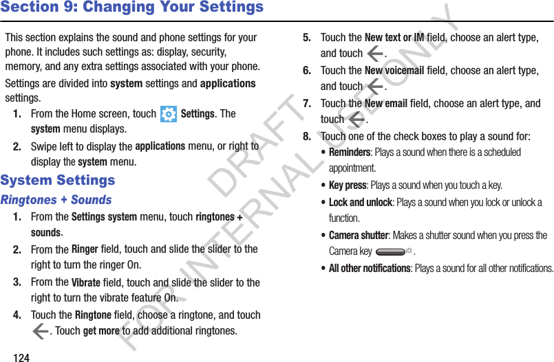 124Section 9: Changing Your SettingsThis section explains the sound and phone settings for your phone. It includes such settings as: display, security, memory, and any extra settings associated with your phone.Settings are divided into system settings and applications settings.1. From the Home screen, touch  Settings. The system menu displays.2. Swipe left to display the applications menu, or right to display the system menu.System SettingsRingtones + Sounds1. From the Settings system menu, touch ringtones + sounds. 2. From the Ringer field, touch and slide the slider to the right to turn the ringer On.3. From the Vibrate field, touch and slide the slider to the right to turn the vibrate feature On.4. Touch the Ringtone field, choose a ringtone, and touch . Touch get more to add additional ringtones.5. Touch the New text or IM field, choose an alert type, and touch  .6. Touch the New voicemail field, choose an alert type, and touch  .7. Touch the New email field, choose an alert type, and touch .8. Touch one of the check boxes to play a sound for:•Reminders: Plays a sound when there is a scheduled appointment.• Key press: Plays a sound when you touch a key.• Lock and unlock: Plays a sound when you lock or unlock a function.• Camera shutter: Makes a shutter sound when you press the Camera key  .• All other notifications: Plays a sound for all other notifications.DRAFT FOR INTERNAL USE ONLY
