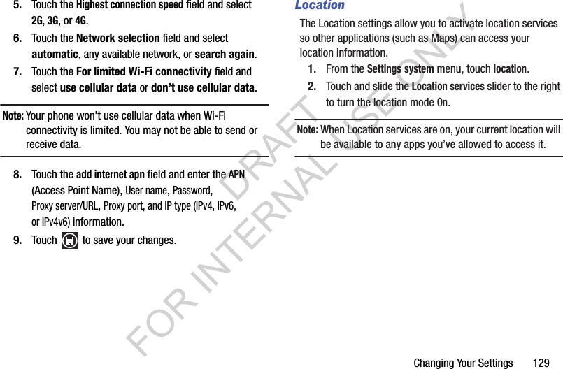 Changing Your Settings       1295. Touch the Highest connection speed field and select 2G, 3G, or 4G.6. Touch the Network selection field and select automatic, any available network, or search again.7. Touch the For limited Wi-Fi connectivity field and select use cellular data or don’t use cellular data.Note:Your phone won’t use cellular data when Wi-Fi connectivity is limited. You may not be able to send or receive data.8. Touch the add internet apn field and enter the APN (Access Point Name), User name, Password, Proxy server/URL, Proxy port, and IP type (IPv4, IPv6, or IPv4v6) information.9. Touch   to save your changes.LocationThe Location settings allow you to activate location services so other applications (such as Maps) can access your location information.1. From the Settings system menu, touch location.2. Touch and slide the Location services slider to the right to turn the location mode On.Note:When Location services are on, your current location will be available to any apps you’ve allowed to access it.DRAFT FOR INTERNAL USE ONLY