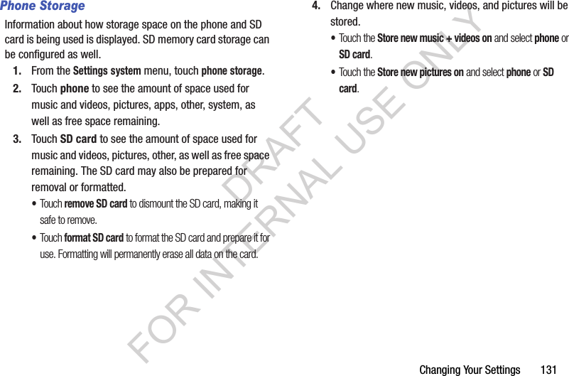 Changing Your Settings       131Phone StorageInformation about how storage space on the phone and SD card is being used is displayed. SD memory card storage can be configured as well. 1. From the Settings system menu, touch phone storage.2. Touch phone to see the amount of space used for music and videos, pictures, apps, other, system, as well as free space remaining.3. Touch SD card to see the amount of space used for music and videos, pictures, other, as well as free space remaining. The SD card may also be prepared for removal or formatted.•Touch remove SD card to dismount the SD card, making it safe to remove.•Touch format SD card to format the SD card and prepare it for use. Formatting will permanently erase all data on the card. 4. Change where new music, videos, and pictures will be stored.•Touch the Store new music + videos on and select phone or SD card.•Touch the Store new pictures on and select phone or SD card.DRAFT FOR INTERNAL USE ONLY