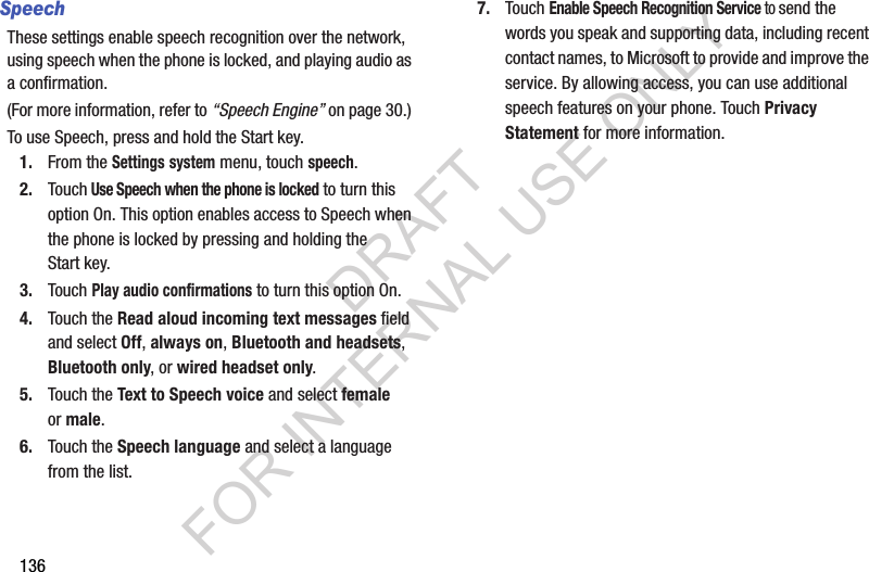 136SpeechThese settings enable speech recognition over the network, using speech when the phone is locked, and playing audio as a confirmation. (For more information, refer to “Speech Engine” on page 30.) To use Speech, press and hold the Start key.1. From the Settings system menu, touch speech.2. Touch Use Speech when the phone is locked to turn this option On. This option enables access to Speech when the phone is locked by pressing and holding the Start key.3. Touch Play audio confirmations to turn this option On.4. Touch the Read aloud incoming text messages field and select Off, always on, Bluetooth and headsets, Bluetooth only, or wired headset only.5. Touch the Text to Speech voice and select female or male.6. Touch the Speech language and select a language from the list.7. Touch Enable Speech Recognition Service to send the words you speak and supporting data, including recent contact names, to Microsoft to provide and improve the service. By allowing access, you can use additional speech features on your phone. Touch Privacy Statement for more information.DRAFT FOR INTERNAL USE ONLY