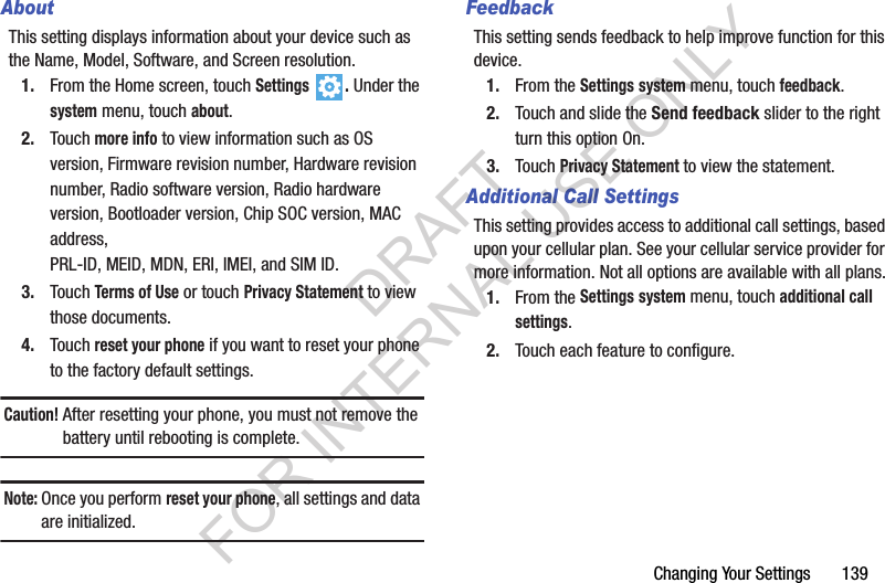 Changing Your Settings       139AboutThis setting displays information about your device such as the Name, Model, Software, and Screen resolution.1. From the Home screen, touch Settings . Under the system menu, touch about.2. Touch more info to view information such as OS version, Firmware revision number, Hardware revision number, Radio software version, Radio hardware version, Bootloader version, Chip SOC version, MAC address, PRL-ID, MEID, MDN, ERI, IMEI, and SIM ID.3. Touch Terms of Use or touch Privacy Statement to view those documents.4. Touch reset your phone if you want to reset your phone to the factory default settings.Caution! After resetting your phone, you must not remove the battery until rebooting is complete.Note:Once you perform reset your phone, all settings and data are initialized.FeedbackThis setting sends feedback to help improve function for this device.1. From the Settings system menu, touch feedback.2. Touch and slide the Send feedback slider to the right turn this option On.3. Touch Privacy Statement to view the statement.Additional Call SettingsThis setting provides access to additional call settings, based upon your cellular plan. See your cellular service provider for more information. Not all options are available with all plans.1. From the Settings system menu, touch additional call settings.2. Touch each feature to configure.DRAFT FOR INTERNAL USE ONLY