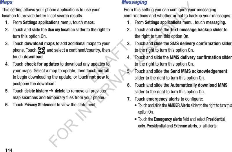 144MapsThis setting allows your phone applications to use your location to provide better local search results.1. From Settings applications menu, touch maps.2. Touch and slide the Use my location slider to the right to turn this option On.3. Touch download maps to add additional maps to your phone. Touch  and select a continent/country, then touch download.4. Touch check for updates to download any updates to your maps. Select a map to update, then touch install to begin downloading the update, or touch not now to postpone the download. 5. Touch delete history ➔ delete to remove all previous map searches and temporary files from your phone.6. Touch Privacy Statement to view the statement.MessagingFrom this setting you can configure your messaging confirmations and whether or not to backup your messages.1. From Settings applications menu, touch messaging.2. Touch and slide the Text message backup slider to the right to turn this option On.3. Touch and slide the SMS delivery confirmation slider to the right to turn this option On.4. Touch and slide the MMS delivery confirmation slider to the right to turn this option On.5. Touch and slide the Send MMS acknowledgement slider to the right to turn this option On.6. Touch and slide the Automatically download MMS slider to the right to turn this option On.7. Touch emergency alerts to configure:•Touch and slide the AMBER Alerts slider to the right to turn this option On.•Touch the Emergency alerts field and select Presidential only, Presidential and Extreme alerts, or all alerts. DRAFT FOR INTERNAL USE ONLY