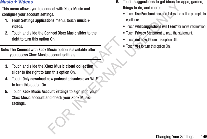 Changing Your Settings       145Music + VideosThis menu allows you to connect with Xbox Music and configure your account settings.1. From Settings applications menu, touch music + videos.2. Touch and slide the Connect Xbox Music slider to the right to turn this option On.Note:The Connect with Xbox Music option is available after you access Xbox Music account settings.3. Touch and slide the Xbox Music cloud collection slider to the right to turn this option On.4. Touch Only download new podcast episodes over Wi-Fi to turn this option On.5. Touch Xbox Music Account Settings to sign in to your Xbox Music account and check your Xbox Music settings.6. Touch suggestions to get ideas for apps, games, things to do, and more:•Touch Use Facebook too and follow the online prompts to configure.•Touch what suggestions will I see? for more information.•Touch Privacy Statement to read the statement.•Touch not now to turn this option Off.•Touch yes to turn this option On.DRAFT FOR INTERNAL USE ONLY