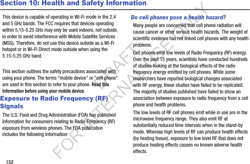 152Section 10: Health and Safety InformationThis device is capable of operating in Wi-Fi mode in the 2.4 and 5 GHz bands. The FCC requires that devices operating within 5.15-5.25 GHz may only be used indoors, not outside, in order to avoid interference with Mobile Satellite Services (MSS). Therefore, do not use this device outside as a Wi-Fi hotspot or in Wi-Fi Direct mode outside when using the 5.15-5.25 GHz band.This section outlines the safety precautions associated with using your phone. The terms “mobile device” or “cell phone” are used in this section to refer to your phone. Read this information before using your mobile device.Exposure to Radio Frequency (RF) SignalsThe U.S. Food and Drug Administration (FDA) has published information for consumers relating to Radio Frequency (RF) exposure from wireless phones. The FDA publication includes the following information:Do cell phones pose a health hazard?Many people are concerned that cell phone radiation will cause cancer or other serious health hazards. The weight of scientific evidence has not linked cell phones with any health problems.Cell phones emit low levels of Radio Frequency (RF) energy. Over the past 15 years, scientists have conducted hundreds of studies looking at the biological effects of the radio frequency energy emitted by cell phones. While some researchers have reported biological changes associated with RF energy, these studies have failed to be replicated. The majority of studies published have failed to show an association between exposure to radio frequency from a cell phone and health problems.The low levels of RF cell phones emit while in use are in the microwave frequency range. They also emit RF at substantially reduced time intervals when in the stand-by mode. Whereas high levels of RF can produce health effects (by heating tissue), exposure to low level RF that does not produce heating effects causes no known adverse health effects.DRAFT FOR INTERNAL USE ONLY
