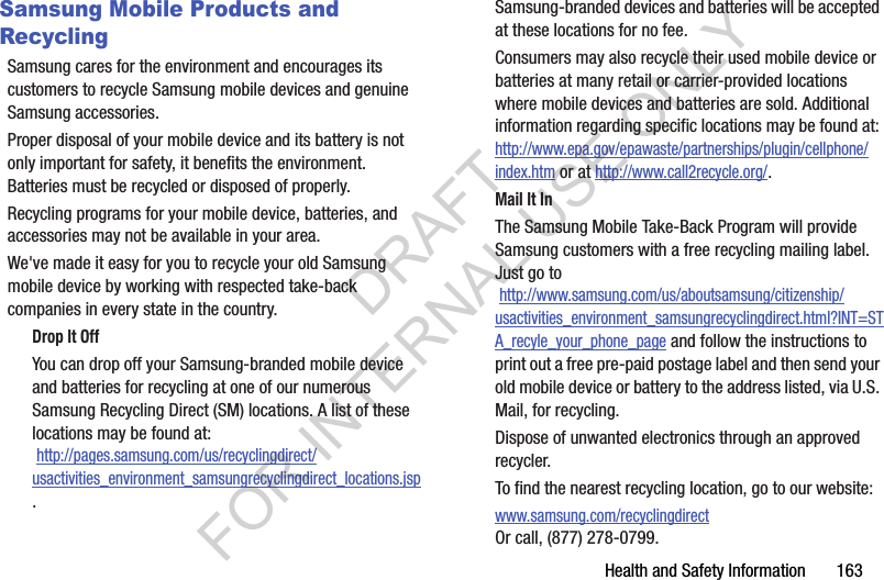 Health and Safety Information       163Samsung Mobile Products and RecyclingSamsung cares for the environment and encourages its customers to recycle Samsung mobile devices and genuine Samsung accessories.Proper disposal of your mobile device and its battery is not only important for safety, it benefits the environment. Batteries must be recycled or disposed of properly.Recycling programs for your mobile device, batteries, and accessories may not be available in your area.We&apos;ve made it easy for you to recycle your old Samsung mobile device by working with respected take-back companies in every state in the country.Drop It OffYou can drop off your Samsung-branded mobile device and batteries for recycling at one of our numerous Samsung Recycling Direct (SM) locations. A list of these locations may be found at: http://pages.samsung.com/us/recyclingdirect/usactivities_environment_samsungrecyclingdirect_locations.jsp.Samsung-branded devices and batteries will be accepted at these locations for no fee.Consumers may also recycle their used mobile device or batteries at many retail or carrier-provided locations where mobile devices and batteries are sold. Additional information regarding specific locations may be found at: http://www.epa.gov/epawaste/partnerships/plugin/cellphone/index.htm or at http://www.call2recycle.org/.Mail It InThe Samsung Mobile Take-Back Program will provide Samsung customers with a free recycling mailing label. Just go to http://www.samsung.com/us/aboutsamsung/citizenship/usactivities_environment_samsungrecyclingdirect.html?INT=STA_recyle_your_phone_page and follow the instructions to print out a free pre-paid postage label and then send your old mobile device or battery to the address listed, via U.S. Mail, for recycling.Dispose of unwanted electronics through an approved recycler.To find the nearest recycling location, go to our website:www.samsung.com/recyclingdirect Or call, (877) 278-0799.DRAFT FOR INTERNAL USE ONLY