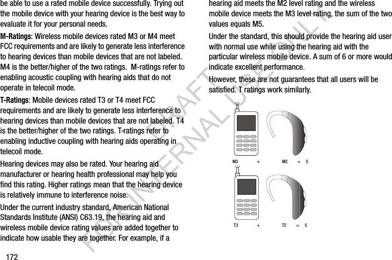 172be able to use a rated mobile device successfully. Trying out the mobile device with your hearing device is the best way to evaluate it for your personal needs.M-Ratings: Wireless mobile devices rated M3 or M4 meet FCC requirements and are likely to generate less interference to hearing devices than mobile devices that are not labeled. M4 is the better/higher of the two ratings.  M-ratings refer to enabling acoustic coupling with hearing aids that do not operate in telecoil mode.T-Ratings: Mobile devices rated T3 or T4 meet FCC requirements and are likely to generate less interference to hearing devices than mobile devices that are not labeled. T4 is the better/higher of the two ratings. T-ratings refer to enabling inductive coupling with hearing aids operating in telecoil mode.Hearing devices may also be rated. Your hearing aid manufacturer or hearing health professional may help you find this rating. Higher ratings mean that the hearing device is relatively immune to interference noise. Under the current industry standard, American National Standards Institute (ANSI) C63.19, the hearing aid and wireless mobile device rating values are added together to indicate how usable they are together. For example, if a hearing aid meets the M2 level rating and the wireless mobile device meets the M3 level rating, the sum of the two values equals M5. Under the standard, this should provide the hearing aid user with normal use while using the hearing aid with the particular wireless mobile device. A sum of 6 or more would indicate excellent performance.  However, these are not guarantees that all users will be satisfied. T ratings work similarly. M3                 +                    M2         =     5T3                 +                    T2         =     5DRAFT FOR INTERNAL USE ONLY
