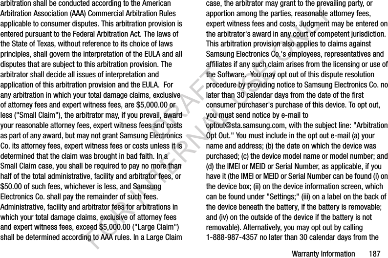 Warranty Information       187arbitration shall be conducted according to the American Arbitration Association (AAA) Commercial Arbitration Rules applicable to consumer disputes. This arbitration provision is entered pursuant to the Federal Arbitration Act. The laws of the State of Texas, without reference to its choice of laws principles, shall govern the interpretation of the EULA and all disputes that are subject to this arbitration provision. The arbitrator shall decide all issues of interpretation and application of this arbitration provision and the EULA.  For any arbitration in which your total damage claims, exclusive of attorney fees and expert witness fees, are $5,000.00 or less (&quot;Small Claim&quot;), the arbitrator may, if you prevail, award your reasonable attorney fees, expert witness fees and costs as part of any award, but may not grant Samsung Electronics Co. its attorney fees, expert witness fees or costs unless it is determined that the claim was brought in bad faith. In a Small Claim case, you shall be required to pay no more than half of the total administrative, facility and arbitrator fees, or $50.00 of such fees, whichever is less, and Samsung Electronics Co. shall pay the remainder of such fees. Administrative, facility and arbitrator fees for arbitrations in which your total damage claims, exclusive of attorney fees and expert witness fees, exceed $5,000.00 (&quot;Large Claim&quot;) shall be determined according to AAA rules. In a Large Claim case, the arbitrator may grant to the prevailing party, or apportion among the parties, reasonable attorney fees, expert witness fees and costs. Judgment may be entered on the arbitrator&apos;s award in any court of competent jurisdiction.  This arbitration provision also applies to claims against Samsung Electronics Co.&apos;s employees, representatives and affiliates if any such claim arises from the licensing or use of the Software.  You may opt out of this dispute resolution procedure by providing notice to Samsung Electronics Co. no later than 30 calendar days from the date of the first consumer purchaser&apos;s purchase of this device. To opt out, you must send notice by e-mail to optout@sta.samsung.com, with the subject line: &quot;Arbitration Opt Out.&quot; You must include in the opt out e-mail (a) your name and address; (b) the date on which the device was purchased; (c) the device model name or model number; and (d) the IMEI or MEID or Serial Number, as applicable, if you have it (the IMEI or MEID or Serial Number can be found (i) on the device box; (ii) on the device information screen, which can be found under &quot;Settings;&quot; (iii) on a label on the back of the device beneath the battery, if the battery is removable; and (iv) on the outside of the device if the battery is not removable). Alternatively, you may opt out by calling 1-888-987-4357 no later than 30 calendar days from the DRAFT FOR INTERNAL USE ONLY