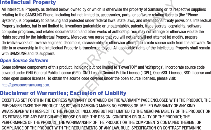 Intellectual PropertyAll Intellectual Property, as defined below, owned by or which is otherwise the property of Samsung or its respective suppliers relating to the SAMSUNG Phone, including but not limited to, accessories, parts, or software relating there to (the “Phone System”), is proprietary to Samsung and protected under federal laws, state laws, and international treaty provisions. Intellectual Property includes, but is not limited to, inventions (patentable or unpatentable), patents, trade secrets, copyrights, software, computer programs, and related documentation and other works of authorship. You may not infringe or otherwise violate the rights secured by the Intellectual Property. Moreover, you agree that you will not (and will not attempt to) modify, prepare derivative works of, reverse engineer, decompile, disassemble, or otherwise attempt to create source code from the software. No title to or ownership in the Intellectual Property is transferred to you. All applicable rights of the Intellectual Property shall remain with SAMSUNG and its suppliers.Open Source SoftwareSome software components of this product, including but not limited to &apos;PowerTOP&apos; and &apos;e2fsprogs&apos;, incorporate source code covered under GNU General Public License (GPL), GNU Lesser General Public License (LGPL), OpenSSL License, BSD License and other open source licenses. To obtain the source code covered under the open source licenses, please visit:http://opensource.samsung.com.Disclaimer of Warranties; Exclusion of LiabilityEXCEPT AS SET FORTH IN THE EXPRESS WARRANTY CONTAINED ON THE WARRANTY PAGE ENCLOSED WITH THE PRODUCT, THE PURCHASER TAKES THE PRODUCT &quot;AS IS&quot;, AND SAMSUNG MAKES NO EXPRESS OR IMPLIED WARRANTY OF ANY KIND WHATSOEVER WITH RESPECT TO THE PRODUCT, INCLUDING BUT NOT LIMITED TO THE MERCHANTABILITY OF THE PRODUCT OR ITS FITNESS FOR ANY PARTICULAR PURPOSE OR USE; THE DESIGN, CONDITION OR QUALITY OF THE PRODUCT; THE PERFORMANCE OF THE PRODUCT; THE WORKMANSHIP OF THE PRODUCT OR THE COMPONENTS CONTAINED THEREIN; OR COMPLIANCE OF THE PRODUCT WITH THE REQUIREMENTS OF ANY LAW, RULE, SPECIFICATION OR CONTRACT PERTAINING DRAFT FOR INTERNAL USE ONLY