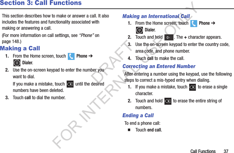 Call Functions       37Section 3: Call FunctionsThis section describes how to make or answer a call. It also includes the features and functionality associated with making or answering a call.(For more information on call settings, see “Phone” on page 148.) Making a Call1. From the Home screen, touch   Phone ➔ Dialer. 2. Use the on-screen keypad to enter the number you want to dial. If you make a mistake, touch   until the desired numbers have been deleted. 3. Touch call to dial the number. Making an International Call1. From the Home screen, touch   Phone ➔ Dialer. 2. Touch and hold  . The + character appears.3. Use the on-screen keypad to enter the country code, area code, and phone number. 4. Touch call to make the call.Correcting an Entered NumberAfter entering a number using the keypad, use the following steps to correct a mis-typed entry when dialing.1. If you make a mistake, touch   to erase a single character.2. Touch and hold   to erase the entire string of numbers.Ending a CallTo end a phone call:   Touch end call.DRAFT FOR INTERNAL USE ONLY