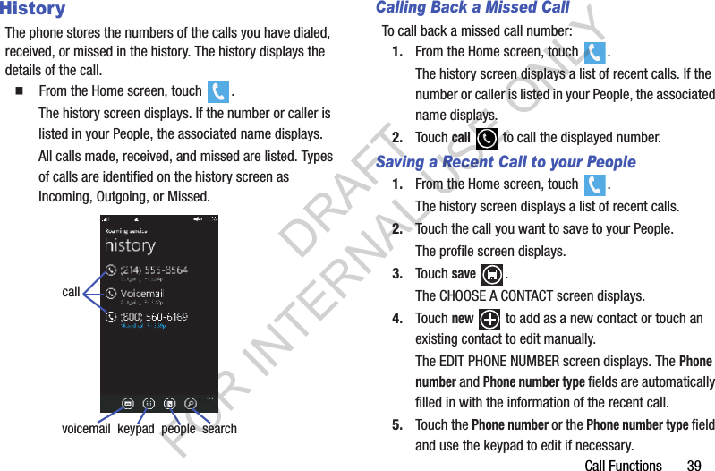Call Functions       39HistoryThe phone stores the numbers of the calls you have dialed, received, or missed in the history. The history displays the details of the call.  From the Home screen, touch  .The history screen displays. If the number or caller is listed in your People, the associated name displays.All calls made, received, and missed are listed. Types of calls are identified on the history screen as Incoming, Outgoing, or Missed.Calling Back a Missed CallTo call back a missed call number:1. From the Home screen, touch  .The history screen displays a list of recent calls. If the number or caller is listed in your People, the associated name displays.2. Touch call   to call the displayed number.Saving a Recent Call to your People1. From the Home screen, touch  .The history screen displays a list of recent calls.2. Touch the call you want to save to your People.The profile screen displays.3. Touch save .The CHOOSE A CONTACT screen displays.4. Touch new  to add as a new contact or touch an existing contact to edit manually.The EDIT PHONE NUMBER screen displays. The Phone number and Phone number type fields are automatically filled in with the information of the recent call.5. Touch the Phone number or the Phone number type field and use the keypad to edit if necessary.voicemail  keypad  people  searchcallDRAFT FOR INTERNAL USE ONLY