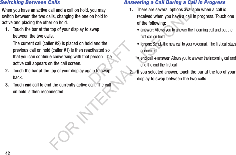 42Switching Between CallsWhen you have an active call and a call on hold, you may switch between the two calls, changing the one on hold to active and placing the other on hold.1. Touch the bar at the top of your display to swap between the two calls.The current call (caller #2) is placed on hold and the previous call on hold (caller #1) is then reactivated so that you can continue conversing with that person. The active call appears on the call screen.2. Touch the bar at the top of your display again to swap back.3. Touch end call to end the currently active call. The call on hold is then reconnected.Answering a Call During a Call in Progress1. There are several options available when a call is received when you have a call in progress. Touch one of the following:•answer: Allows you to answer the incoming call and put the first call on hold.• ignore: Sends the new call to your voicemail. The first call stays connected.• end call + answer: Allows you to answer the incoming call and end the end the first call.2. If you selected answer, touch the bar at the top of your display to swap between the two calls.DRAFT FOR INTERNAL USE ONLY