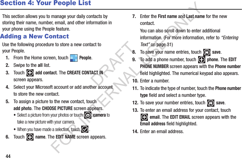44Section 4: Your People ListThis section allows you to manage your daily contacts by storing their name, number, email, and other information in your phone using the People feature. Adding a New ContactUse the following procedure to store a new contact to your People.1. From the Home screen, touch   People. 2. Swipe to the all list. 3. Touch  add contact. The CREATE CONTACT IN screen appears. 4. Select your Microsoft account or add another account to store the new contact. 5. To assign a picture to the new contact, touch add photo. The CHOOSE PICTURE screen appears. •Select a picture from your photos or touch   camera to take a new picture with your camera. •When you have made a selection, touch  . 6. Touch  name. The EDIT NAME screen appears. 7. Enter the First name and Last name for the new contact. You can also scroll down to enter additional information. (For more information, refer to “Entering Text” on page 31) 8. To save your name entries, touch   save. 9. To add a phone number, touch   phone. The EDIT PHONE NUMBER screen appears with the Phone number field highlighted. The numerical keypad also appears. 10. Enter a number. 11. To indicate the type of number, touch the Phone number type field and select a number type. 12. To save your number entries, touch   save. 13. To enter an email address for your contact, touch email. The EDIT EMAIL screen appears with the Email address field highlighted. 14. Enter an email address. DRAFT FOR INTERNAL USE ONLY