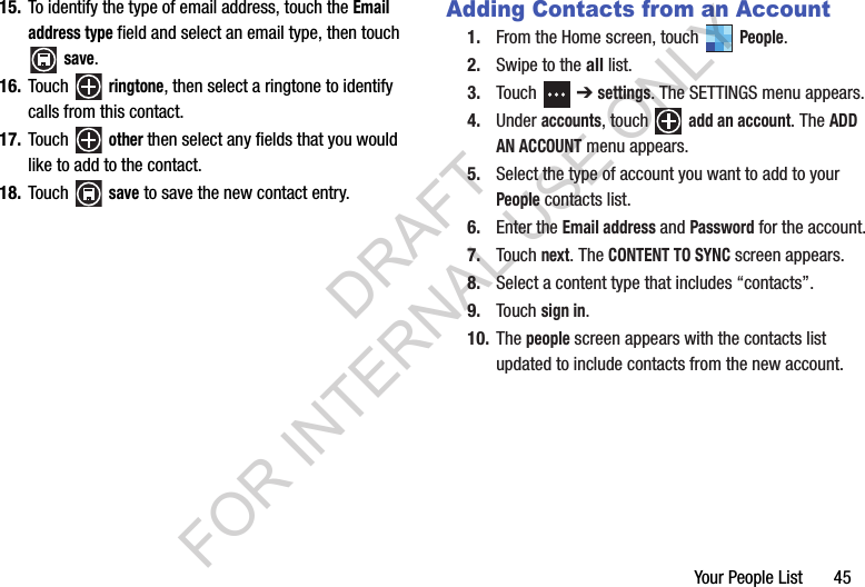 Your People List       4515. To identify the type of email address, touch the Email address type field and select an email type, then touch save. 16. Touch  ringtone, then select a ringtone to identify calls from this contact.17. Touch  other then select any fields that you would like to add to the contact. 18. Touch  save to save the new contact entry. Adding Contacts from an Account1. From the Home screen, touch   People. 2. Swipe to the all list. 3. Touch  ➔ settings. The SETTINGS menu appears. 4. Under accounts, touch   add an account. The ADD AN ACCOUNT menu appears. 5. Select the type of account you want to add to your People contacts list. 6. Enter the Email address and Password for the account. 7. Touch next. The CONTENT TO SYNC screen appears. 8. Select a content type that includes “contacts”. 9. Touch sign in. 10. The people screen appears with the contacts list updated to include contacts from the new account. DRAFT FOR INTERNAL USE ONLY