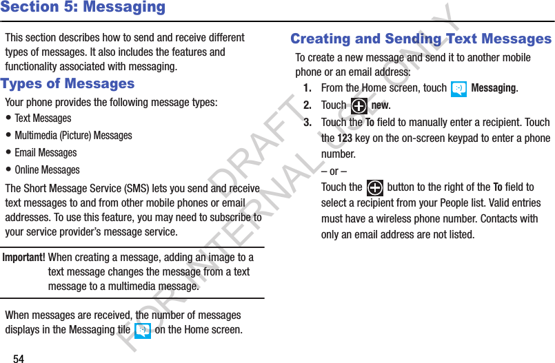 54Section 5: MessagingThis section describes how to send and receive different types of messages. It also includes the features and functionality associated with messaging. Types of MessagesYour phone provides the following message types: • Text Messages • Multimedia (Picture) Messages • Email Messages • Online Messages The Short Message Service (SMS) lets you send and receive text messages to and from other mobile phones or email addresses. To use this feature, you may need to subscribe to your service provider’s message service. Important!When creating a message, adding an image to a text message changes the message from a text message to a multimedia message. When messages are received, the number of messages displays in the Messaging tile   on the Home screen. Creating and Sending Text MessagesTo create a new message and send it to another mobile phone or an email address:1. From the Home screen, touch   Messaging.2. Touch  new.3. Touch the To field to manually enter a recipient. Touch the 123 key on the on-screen keypad to enter a phone number. – or –Touch the   button to the right of the To field to select a recipient from your People list. Valid entries must have a wireless phone number. Contacts with only an email address are not listed.DRAFT FOR INTERNAL USE ONLY