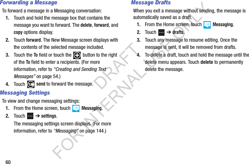 60Forwarding a MessageTo forward a message in a Messaging conversation:1. Touch and hold the message box that contains the message you want to forward. The delete, forward, and copy options display.2. Touch forward. The New Message screen displays with the contents of the selected message included.3. Touch the To field or touch the   button to the right of the To field to enter a recipients. (For more information, refer to “Creating and Sending Text Messages” on page 54.) 4. Touch  send to forward the message.Messaging SettingsTo view and change messaging settings:1. From the Home screen, touch   Messaging.2. Touch  ➔ settings.The messaging settings screen displays. (For more information, refer to “Messaging” on page 144.) Message DraftsWhen you exit a message without sending, the message is automatically saved as a draft.1. From the Home screen, touch   Messaging.2. Touch  ➔ drafts.3. Touch any message to resume editing. Once the message is sent, it will be removed from drafts.4. To delete a draft, touch and hold the message until the delete menu appears. Touch delete to permanently delete the message. DRAFT FOR INTERNAL USE ONLY
