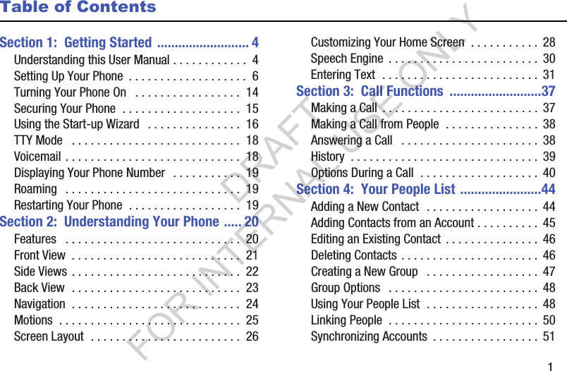        1Table of ContentsSection 1:  Getting Started .......................... 4Understanding this User Manual . . . . . . . . . . . .  4Setting Up Your Phone  . . . . . . . . . . . . . . . . . . .  6Turning Your Phone On   . . . . . . . . . . . . . . . . .  14Securing Your Phone  . . . . . . . . . . . . . . . . . . .  15Using the Start-up Wizard   . . . . . . . . . . . . . . .  16TTY Mode   . . . . . . . . . . . . . . . . . . . . . . . . . . .  18Voicemail . . . . . . . . . . . . . . . . . . . . . . . . . . . .  18Displaying Your Phone Number  . . . . . . . . . . .  19Roaming   . . . . . . . . . . . . . . . . . . . . . . . . . . . .  19Restarting Your Phone  . . . . . . . . . . . . . . . . . .  19Section 2:  Understanding Your Phone ..... 20Features   . . . . . . . . . . . . . . . . . . . . . . . . . . . .  20Front View  . . . . . . . . . . . . . . . . . . . . . . . . . . .  21Side Views . . . . . . . . . . . . . . . . . . . . . . . . . . .  22Back View  . . . . . . . . . . . . . . . . . . . . . . . . . . .  23Navigation  . . . . . . . . . . . . . . . . . . . . . . . . . . .  24Motions  . . . . . . . . . . . . . . . . . . . . . . . . . . . . .  25Screen Layout  . . . . . . . . . . . . . . . . . . . . . . . .  26Customizing Your Home Screen  . . . . . . . . . . .  28Speech Engine  . . . . . . . . . . . . . . . . . . . . . . . .  30Entering Text  . . . . . . . . . . . . . . . . . . . . . . . . .  31Section 3:  Call Functions  ..........................37Making a Call  . . . . . . . . . . . . . . . . . . . . . . . . .  37Making a Call from People  . . . . . . . . . . . . . . .  38Answering a Call   . . . . . . . . . . . . . . . . . . . . . .  38History  . . . . . . . . . . . . . . . . . . . . . . . . . . . . . .  39Options During a Call  . . . . . . . . . . . . . . . . . . .  40Section 4:  Your People List .......................44Adding a New Contact  . . . . . . . . . . . . . . . . . .  44Adding Contacts from an Account . . . . . . . . . .  45Editing an Existing Contact . . . . . . . . . . . . . . .  46Deleting Contacts . . . . . . . . . . . . . . . . . . . . . .  46Creating a New Group   . . . . . . . . . . . . . . . . . .  47Group Options   . . . . . . . . . . . . . . . . . . . . . . . .  48Using Your People List  . . . . . . . . . . . . . . . . . .  48Linking People  . . . . . . . . . . . . . . . . . . . . . . . . 50Synchronizing Accounts  . . . . . . . . . . . . . . . . .  51DRAFT FOR INTERNAL USE ONLY