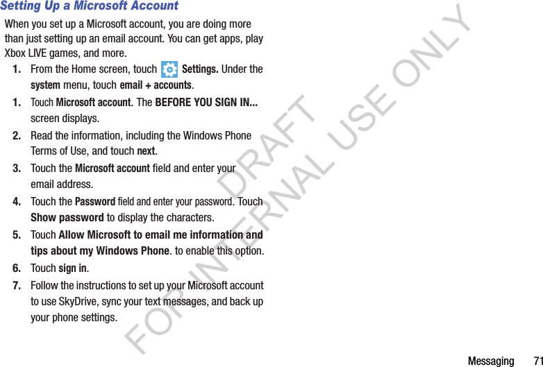 Messaging       71Setting Up a Microsoft AccountWhen you set up a Microsoft account, you are doing more than just setting up an email account. You can get apps, play Xbox LIVE games, and more.1. From the Home screen, touch   Settings. Under the system menu, touch email + accounts.1.Touch Microsoft account. The BEFORE YOU SIGN IN... screen displays.2. Read the information, including the Windows Phone Terms of Use, and touch next.3. Touch the Microsoft account field and enter your email address.4. Touch the Password field and enter your password. Touch Show password to display the characters.5. Touch Allow Microsoft to email me information and tips about my Windows Phone. to enable this option.6. Touch sign in.7. Follow the instructions to set up your Microsoft account to use SkyDrive, sync your text messages, and back up your phone settings.DRAFT FOR INTERNAL USE ONLY