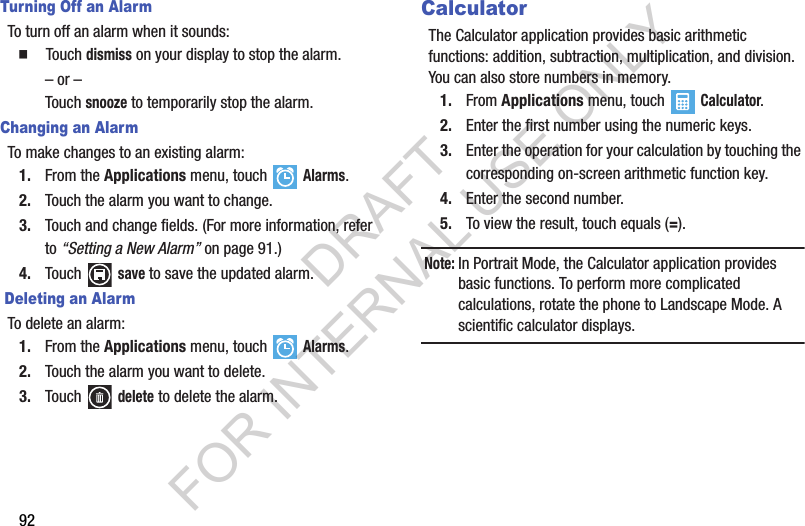 92Turning Off an AlarmTo turn off an alarm when it sounds:  Touch dismiss on your display to stop the alarm.– or –Touch snooze to temporarily stop the alarm.Changing an AlarmTo make changes to an existing alarm:1. From the Applications menu, touch  Alarms.2. Touch the alarm you want to change.3. Touch and change fields. (For more information, refer to “Setting a New Alarm” on page 91.) 4. Touch  save to save the updated alarm. Deleting an AlarmTo delete an alarm:1. From the Applications menu, touch  Alarms.2. Touch the alarm you want to delete.3. Touch  delete to delete the alarm.CalculatorThe Calculator application provides basic arithmetic functions: addition, subtraction, multiplication, and division. You can also store numbers in memory.1. From Applications menu, touch  Calculator.2. Enter the first number using the numeric keys.3. Enter the operation for your calculation by touching the corresponding on-screen arithmetic function key.4. Enter the second number.5. To view the result, touch equals (=).Note:In Portrait Mode, the Calculator application provides basic functions. To perform more complicated calculations, rotate the phone to Landscape Mode. A scientific calculator displays.DRAFT FOR INTERNAL USE ONLY