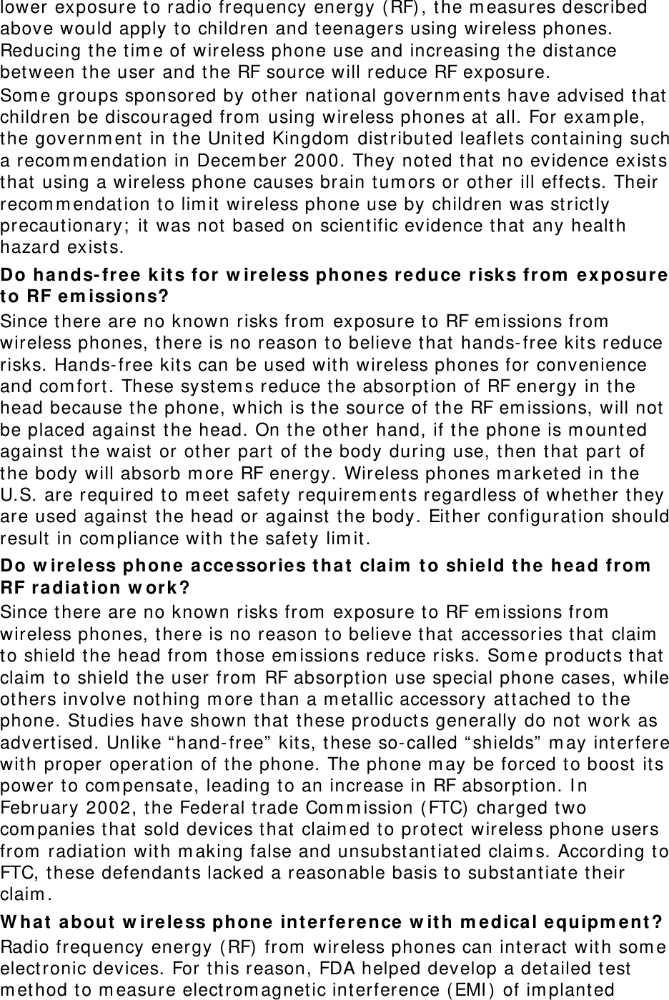 lower exposure t o radio frequency energy ( RF) , t he m easures described above would apply to children and t eenagers using wireless phones. Reducing t he t im e of wireless phone use and increasing t he dist ance bet ween t he user and t he RF source will reduce RF exposure. Som e groups sponsored by ot her nat ional governm ent s have advised t hat  children be discouraged from  using wireless phones at  all. For exam ple, the governm ent in t he Unit ed Kingdom  dist ribut ed leaflet s cont aining such a recom m endat ion in Decem ber 2000. They not ed t hat  no evidence exist s that  using a wireless phone causes brain t um ors or ot her ill effect s. Their recom m endat ion to lim it wireless phone use by children was st rict ly precaut ionary;  it  was not  based on scientific evidence t hat  any healt h hazard exist s.   Do hands- fr e e  k it s for w ireless phone s reduce risk s from  ex posure t o RF em issions? Since t here are no known risks from  exposure t o RF em issions from  wireless phones, there is no reason t o believe t hat hands- free kit s reduce risks. Hands- free kits can be used with wireless phones for convenience and com fort. These syst em s reduce t he absorpt ion of RF energy in t he head because t he phone, which is t he source of the RF em issions, will not  be placed against  t he head. On t he ot her hand, if t he phone is m ounted against  the waist  or ot her part of t he body during use, then t hat  part of the body will absorb m ore RF energy. Wireless phones m arketed in t he U.S. are required to m eet  safet y requirem ents regardless of whether they are used against  the head or against  t he body. Eit her configurat ion should result  in com pliance with the safety lim it . Do w ireless phone  a cce ssories t hat  claim  t o shield t he hea d from  RF radiat ion w ork ? Since t here are no known risks from  exposure t o RF em issions from  wireless phones, there is no reason t o believe t hat accessories that  claim  to shield the head from  t hose em issions reduce risks. Som e product s that claim  to shield t he user from  RF absorpt ion use special phone cases, while ot hers involve nothing m ore t han a m et allic accessory at t ached t o t he phone. Studies have shown t hat  t hese product s generally do not work as advertised. Unlike “hand- free”  kit s, these so- called “ shields”  m ay int erfere wit h proper operat ion of t he phone. The phone m ay be forced to boost  it s power to com pensat e, leading t o an increase in RF absorpt ion. I n February 2002, t he Federal t rade Com m ission ( FTC)  charged t wo com panies t hat  sold devices t hat  claim ed t o prot ect  wireless phone users from  radiation wit h m aking false and unsubstant iat ed claim s. According t o FTC, t hese defendant s lacked a reasonable basis t o subst antiate t heir claim . W hat a bout  w irele ss phone int e r ference  w it h m edica l equipm ent? Radio frequency energy ( RF) from  wireless phones can int eract wit h som e elect ronic devices. For this reason, FDA helped develop a det ailed test  m ethod to m easure elect rom agnet ic int erference ( EMI )  of im plant ed 