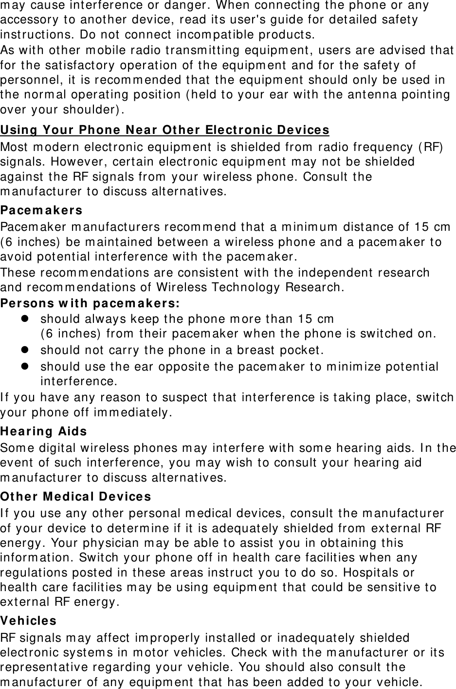 m ay cause int erference or danger. When connecting t he phone or any accessory t o anot her device, read its user&apos;s guide for detailed safety inst ruct ions. Do not connect  incom pat ible product s. As wit h ot her m obile radio t ransm itt ing equipm ent, users are advised t hat  for the sat isfact ory operation of t he equipm ent and for the safety of personnel, it  is recom m ended t hat  the equipm ent  should only be used in the norm al operating posit ion ( held t o your ear wit h t he ant enna point ing over your shoulder) . Using Your Phone N e a r  Ot her Elect ronic Devices Most  m odern elect ronic equipm ent  is shielded from  radio frequency (RF)  signals. However, certain electronic equipm ent  m ay not  be shielded against  the RF signals from  your wireless phone. Consult t he m anufact urer t o discuss alt ernat ives. Pa cem akers Pacem aker m anufact urers recom m end t hat  a m inim um  dist ance of 15 cm  ( 6 inches)  be m aintained between a wireless phone and a pacem aker to avoid pot ential interference with the pacem aker. These recom m endations are consist ent wit h t he independent  research and recom m endat ions of Wireless Technology Research. Pe r son s w it h pace m akers:  should always keep the phone m ore than 15 cm    ( 6 inches)  from  t heir pacem aker when the phone is swit ched on.  should not  carry the phone in a breast  pocket .  should use the ear opposit e t he pacem aker t o m inim ize pot ent ial int erference. I f you have any reason t o suspect  t hat  int erference is t aking place, swit ch your phone off im m ediat ely. Hearing Aids Som e digit al wireless phones m ay int erfere wit h som e hearing aids. I n the event of such int erference, you m ay wish t o consult  your hearing aid m anufact urer t o discuss alt ernat ives. Ot her M e dica l Devices I f you use any ot her personal m edical devices, consult  the m anufacturer of your device t o determ ine if it  is adequat ely shielded from  external RF energy. Your physician m ay be able t o assist  you in obt aining t his inform ation. Switch your phone off in healt h care facilit ies when any regulat ions post ed in t hese areas inst ruct  you t o do so. Hospit als or healt h care facilit ies m ay be using equipm ent that  could be sensit ive t o external RF energy. Vehicles RF signals m ay affect  im properly inst alled or inadequat ely shielded elect ronic syst em s in m otor vehicles. Check wit h t he m anufact urer or it s representat ive regarding your vehicle. You should also consult t he m anufact urer of any equipm ent that  has been added t o your vehicle. 