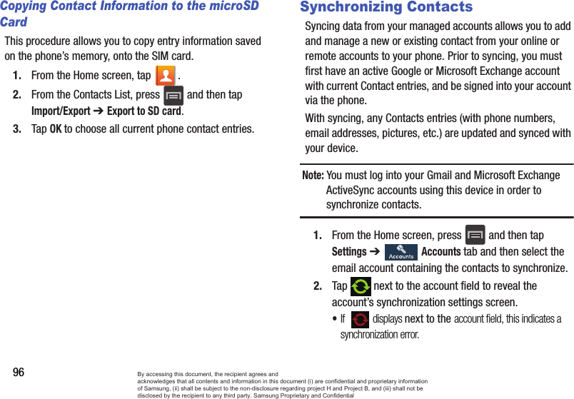 96Copying Contact Information to the microSD CardThis procedure allows you to copy entry information saved on the phone’s memory, onto the SIM card.1. From the Home screen, tap  .2. From the Contacts List, press   and then tap Import/Export ➔ Export to SD card.3. Tap OK to choose all current phone contact entries.Synchronizing ContactsSyncing data from your managed accounts allows you to add and manage a new or existing contact from your online or remote accounts to your phone. Prior to syncing, you must first have an active Google or Microsoft Exchange account with current Contact entries, and be signed into your account via the phone.With syncing, any Contacts entries (with phone numbers, email addresses, pictures, etc.) are updated and synced with your device.Note: You must log into your Gmail and Microsoft Exchange ActiveSync accounts using this device in order to synchronize contacts.1. From the Home screen, press   and then tap Settings ➔   Accounts tab and then select the email account containing the contacts to synchronize.2. Tap   next to the account field to reveal the account’s synchronization settings screen.•If    displays next to the account field, this indicates a synchronization error. By accessing this document, the recipient agrees and  acknowledges that all contents and information in this document (i) are confidential and proprietary information of Samsung, (ii) shall be subject to the non-disclosure regarding project H and Project B, and (iii) shall not be disclosed by the recipient to any third party. Samsung Proprietary and Confidential