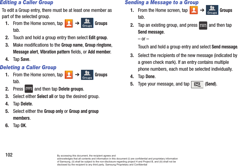 102Editing a Caller GroupTo edit a Group entry, there must be at least one member as part of the selected group.1. From the Home screen, tap   ➔  Groups tab.2. Touch and hold a group entry then select Edit group.3. Make modifications to the Group name, Group ringtone, Message alert, Vibration pattern fields, or Add member. 4. Tap Save.Deleting a Caller Group1. From the Home screen, tap   ➔  Groups tab.2. Press   and then tap Delete groups.3. Select either Select all or tap the desired group. 4. Tap Delete.5. Select either the Group only or Group and group members.6. Tap OK.Sending a Message to a Group 1. From the Home screen, tap   ➔  Groups tab.2. Tap an existing group, and press   and then tap Send message. – or –Touch and hold a group entry and select Send message.3. Select the recipients of the new message (indicated by a green check mark). If an entry contains multiple phone numbers, each must be selected individually.4. Tap Done.5. Type your message, and tap   (Send).By accessing this document, the recipient agrees and  acknowledges that all contents and information in this document (i) are confidential and proprietary information of Samsung, (ii) shall be subject to the non-disclosure regarding project H and Project B, and (iii) shall not be disclosed by the recipient to any third party. Samsung Proprietary and Confidential