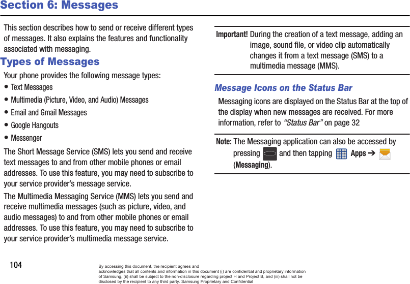 104Section 6: MessagesThis section describes how to send or receive different types of messages. It also explains the features and functionality associated with messaging.Types of MessagesYour phone provides the following message types:• Text Messages • Multimedia (Picture, Video, and Audio) Messages • Email and Gmail Messages• Google Hangouts• MessengerThe Short Message Service (SMS) lets you send and receive text messages to and from other mobile phones or email addresses. To use this feature, you may need to subscribe to your service provider’s message service.The Multimedia Messaging Service (MMS) lets you send and receive multimedia messages (such as picture, video, and audio messages) to and from other mobile phones or email addresses. To use this feature, you may need to subscribe to your service provider’s multimedia message service.Important! During the creation of a text message, adding an image, sound file, or video clip automatically changes it from a text message (SMS) to a multimedia message (MMS).Message Icons on the Status BarMessaging icons are displayed on the Status Bar at the top of the display when new messages are received. For more information, refer to “Status Bar” on page 32Note: The Messaging application can also be accessed by pressing   and then tapping   Apps ➔  (Messaging).By accessing this document, the recipient agrees and  acknowledges that all contents and information in this document (i) are confidential and proprietary information of Samsung, (ii) shall be subject to the non-disclosure regarding project H and Project B, and (iii) shall not be disclosed by the recipient to any third party. Samsung Proprietary and Confidential