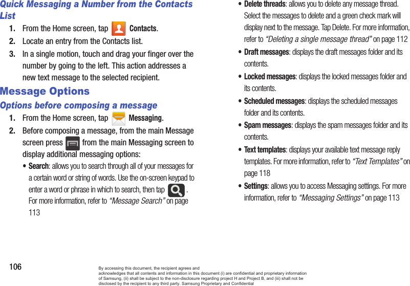 106Quick Messaging a Number from the Contacts List1. From the Home screen, tap Contacts. 2. Locate an entry from the Contacts list.3. In a single motion, touch and drag your finger over the number by going to the left. This action addresses a new text message to the selected recipient.  Message Options Options before composing a message1. From the Home screen, tap Messaging.2. Before composing a message, from the main Message screen press   from the main Messaging screen to display additional messaging options:•Search: allows you to search through all of your messages for a certain word or string of words. Use the on-screen keypad to enter a word or phrase in which to search, then tap  . For more information, refer to “Message Search” on page 113• Delete threads: allows you to delete any message thread. Select the messages to delete and a green check mark will display next to the message. Tap Delete. For more information, refer to “Deleting a single message thread” on page 112•Draft messages: displays the draft messages folder and its contents.• Locked messages: displays the locked messages folder and its contents.• Scheduled messages: displays the scheduled messages folder and its contents.• Spam messages: displays the spam messages folder and its contents.• Text templates: displays your available text message reply templates. For more information, refer to “Text Templates” on page 118• Settings: allows you to access Messaging settings. For more information, refer to “Messaging Settings” on page 113By accessing this document, the recipient agrees and  acknowledges that all contents and information in this document (i) are confidential and proprietary information of Samsung, (ii) shall be subject to the non-disclosure regarding project H and Project B, and (iii) shall not be disclosed by the recipient to any third party. Samsung Proprietary and Confidential