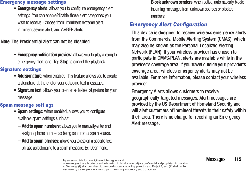 Messages       115Emergency message settings•Emergency alerts: allows you to configure emergency alert settings. You can enable/disable those alert categories you wish to receive. Choose from: Imminent extreme alert, Imminent severe alert, and AMBER alerts.Note: The Presidential alert can not be disabled.• Emergency notification preview: allows you to play a sample emergency alert tone. Tap Stop to cancel the playback.Signature settings• Add signature: when enabled, this feature allows you to create a signature at the end of your outgoing text messages.• Signature text: allows you to enter a desired signature for your message.Spam message settings• Spam settings: when enabled, allows you to configure available spam settings such as:–Add to spam numbers: allows you to manually enter and assign a phone number as being sent from a spam source.–Add to spam phrases: allows you to assign a specific text phrase as belonging to a spam message. Ex: Dear friend.–Block unknown senders: when active, automatically blocks incoming messages from unknown sources or blocked numbers.Emergency Alert ConfigurationThis device is designed to receive wireless emergency alerts from the Commercial Mobile Alerting System (CMAS); which may also be known as the Personal Localized Alerting Network (PLAN). If your wireless provider has chosen to participate in CMAS/PLAN, alerts are available while in the provider&apos;s coverage area. If you travel outside your provider&apos;s coverage area, wireless emergency alerts may not be available. For more information, please contact your wireless provider.Emergency Alerts allows customers to receive geographically-targeted messages. Alert messages are provided by the US Department of Homeland Security and will alert customers of imminent threats to their safety within their area. There is no charge for receiving an Emergency Alert message.By accessing this document, the recipient agrees and  acknowledges that all contents and information in this document (i) are confidential and proprietary information of Samsung, (ii) shall be subject to the non-disclosure regarding project H and Project B, and (iii) shall not be disclosed by the recipient to any third party. Samsung Proprietary and Confidential
