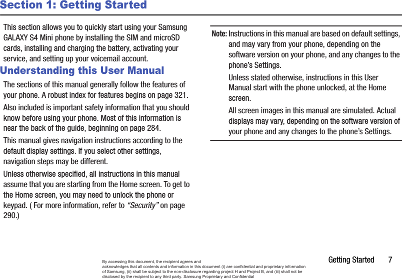 Getting Started       7Section 1: Getting StartedThis section allows you to quickly start using your Samsung GALAXY S4 Mini phone by installing the SIM and microSD cards, installing and charging the battery, activating your service, and setting up your voicemail account. Understanding this User ManualThe sections of this manual generally follow the features of your phone. A robust index for features begins on page 321. Also included is important safety information that you should know before using your phone. Most of this information is near the back of the guide, beginning on page 284. This manual gives navigation instructions according to the default display settings. If you select other settings, navigation steps may be different. Unless otherwise specified, all instructions in this manual assume that you are starting from the Home screen. To get to the Home screen, you may need to unlock the phone or keypad. ( For more information, refer to “Security” on page 290.)Note:Instructions in this manual are based on default settings, and may vary from your phone, depending on the software version on your phone, and any changes to the phone’s Settings. Unless stated otherwise, instructions in this User Manual start with the phone unlocked, at the Home screen. All screen images in this manual are simulated. Actual displays may vary, depending on the software version of your phone and any changes to the phone’s Settings. By accessing this document, the recipient agrees and  acknowledges that all contents and information in this document (i) are confidential and proprietary information of Samsung, (ii) shall be subject to the non-disclosure regarding project H and Project B, and (iii) shall not be disclosed by the recipient to any third party. Samsung Proprietary and Confidential