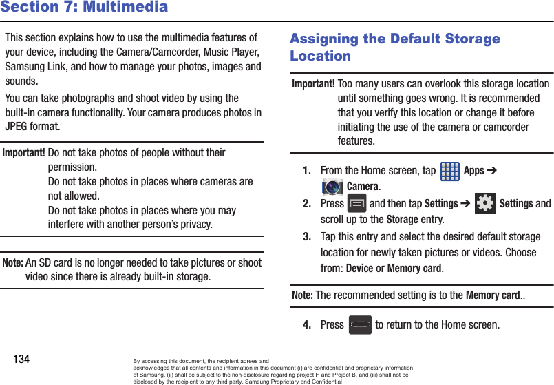 134Section 7: MultimediaThis section explains how to use the multimedia features of your device, including the Camera/Camcorder, Music Player, Samsung Link, and how to manage your photos, images and sounds.You can take photographs and shoot video by using the built-in camera functionality. Your camera produces photos in JPEG format.Important! Do not take photos of people without their permission.Do not take photos in places where cameras are not allowed.Do not take photos in places where you may interfere with another person’s privacy.Note: An SD card is no longer needed to take pictures or shoot video since there is already built-in storage.Assigning the Default Storage LocationImportant! Too many users can overlook this storage location until something goes wrong. It is recommended that you verify this location or change it before initiating the use of the camera or camcorder features.1. From the Home screen, tap   Apps ➔ Camera.2. Press   and then tap Settings ➔  Settings and scroll up to the Storage entry.3. Tap this entry and select the desired default storage location for newly taken pictures or videos. Choose from: Device or Memory card.Note: The recommended setting is to the Memory card..4. Press   to return to the Home screen.By accessing this document, the recipient agrees and  acknowledges that all contents and information in this document (i) are confidential and proprietary information of Samsung, (ii) shall be subject to the non-disclosure regarding project H and Project B, and (iii) shall not be disclosed by the recipient to any third party. Samsung Proprietary and Confidential