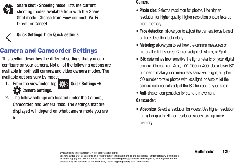 Multimedia       139Camera and Camcorder SettingsThis section describes the different settings that you can configure on your camera. Not all of the following options are available in both still camera and video camera modes. The available options vary by mode.1. From the viewfinder, tap   Quick Settings ➔  Camera Settings. 2. The follow settings are located under the Camera, Camcorder, and General tabs. The settings that are displayed will depend on what camera mode you are in.Camera:•Photo size: Select a resolution for photos. Use higher resolution for higher quality. Higher resolution photos take up more memory.• Face detection: allows you to adjust the camera focus based on face detection technology.• Metering: allows you to set how the camera measures or meters the light source: Center-weighted, Matrix, or Spot.•ISO: determines how sensitive the light meter is on your digital camera. Choose from Auto, 100, 200, or 400. Use a lower ISO number to make your camera less sensitive to light, a higher ISO number to take photos with less light, or Auto to let the camera automatically adjust the ISO for each of your shots.•Anti-shake: compensates for camera movement.Camcorder:•Video size: Select a resolution for videos. Use higher resolution for higher quality. Higher resolution videos take up more memory.Share shot - Shooting mode: lists the current shooting modes available from with the Share Shot mode. Choose from Easy connect, Wi-Fi Direct, or Cancel.Quick Settings: hide Quick settings.By accessing this document, the recipient agrees and  acknowledges that all contents and information in this document (i) are confidential and proprietary information of Samsung, (ii) shall be subject to the non-disclosure regarding project H and Project B, and (iii) shall not be disclosed by the recipient to any third party. Samsung Proprietary and Confidential