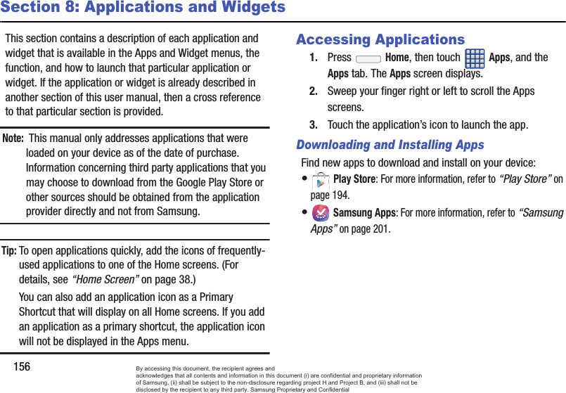 156Section 8: Applications and WidgetsThis section contains a description of each application and widget that is available in the Apps and Widget menus, the function, and how to launch that particular application or widget. If the application or widget is already described in another section of this user manual, then a cross reference to that particular section is provided. Note: This manual only addresses applications that were loaded on your device as of the date of purchase. Information concerning third party applications that you may choose to download from the Google Play Store or other sources should be obtained from the application provider directly and not from Samsung.Tip:To open applications quickly, add the icons of frequently-used applications to one of the Home screens. (For details, see “Home Screen” on page 38.) You can also add an application icon as a Primary Shortcut that will display on all Home screens. If you add an application as a primary shortcut, the application icon will not be displayed in the Apps menu.Accessing Applications1. Press  Home, then touch Apps, and the Apps tab. The Apps screen displays. 2. Sweep your finger right or left to scroll the Apps screens. 3. Touch the application’s icon to launch the app.Downloading and Installing AppsFind new apps to download and install on your device:• Play Store: For more information, refer to “Play Store” on page 194.• Samsung Apps: For more information, refer to “Samsung Apps” on page 201. By accessing this document, the recipient agrees and  acknowledges that all contents and information in this document (i) are confidential and proprietary information of Samsung, (ii) shall be subject to the non-disclosure regarding project H and Project B, and (iii) shall not be disclosed by the recipient to any third party. Samsung Proprietary and Confidential